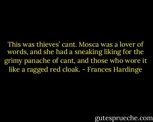 This was thieves’ cant. Mosca was a lover of words, and she had a sneaking liking for the grimy panache of cant, and those who wore it like a ragged red cloak. - Frances Hardinge