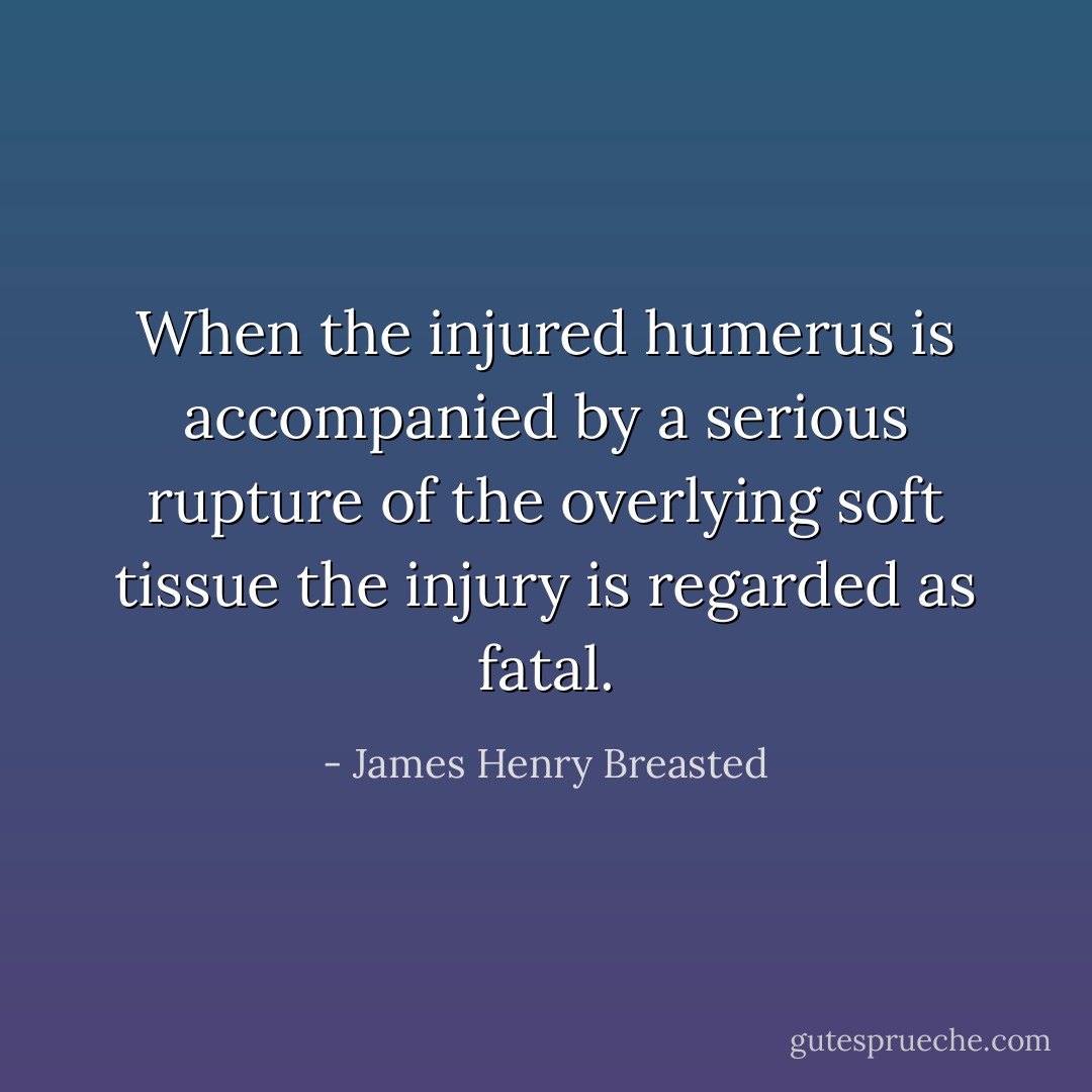 When the injured humerus is accompanied by a serious rupture of the overlying soft tissue the injury is regarded as fatal. - James Henry Breasted