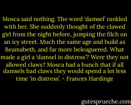 Mosca said nothing. The word ‘damsel’ rankled with her. She suddenly thought of the clawed girl from the night before, jumping the filch on an icy street. Much the same age and build as Beamabeth, and far more beleaguered. What made a girl a ‘damsel in distress’? Were they not allowed claws? Mosca had a hunch that if all damsels had claws they would spend a lot less time ‘in distress’. - Frances Hardinge
