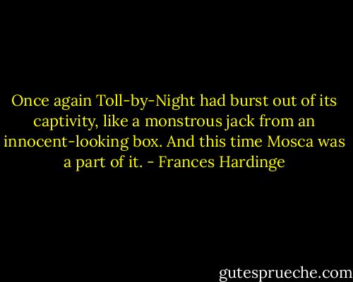 Once again Toll-by-Night had burst out of its captivity, like a monstrous jack from an innocent-looking box. And this time Mosca was a part of it. - Frances Hardinge