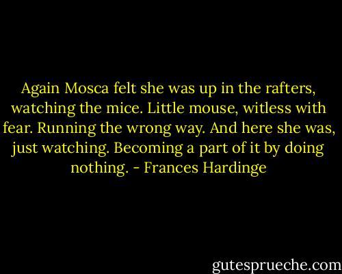 Again Mosca felt she was up in the rafters, watching the mice. Little mouse, witless with fear. Running the wrong way. And here she was, just watching. Becoming a part of it by doing nothing. - Frances Hardinge
