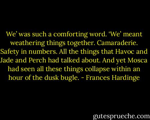 We’ was such a comforting word. ‘We’ meant weathering things together. Camaraderie. Safety in numbers. All the things that Havoc and Jade and Perch had talked about. And yet Mosca had seen all these things collapse within an hour of the dusk bugle. - Frances Hardinge