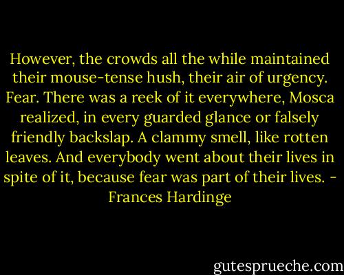 However, the crowds all the while maintained their mouse-tense hush, their air of urgency. Fear. There was a reek of it everywhere, Mosca realized, in every guarded glance or falsely friendly backslap. A clammy smell, like rotten leaves. And everybody went about their lives in spite of it, because fear was part of their lives. - Frances Hardinge