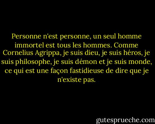 Personne n'est personne, un seul homme immortel est tous les hommes. Comme Cornelius Agrippa, je suis dieu, je suis héros, je suis philosophe, je suis démon et je suis monde, ce qui est une façon fastidieuse de dire que je n'existe pas. - Jorge Luis Borges