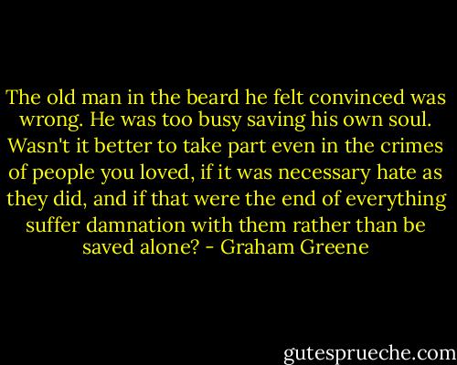 The old man in the beard he felt convinced was wrong. He was too busy saving his own soul. Wasn't it better to take part even in the crimes of people you loved, if it was necessary hate as they did, and if that were the end of everything suffer damnation with them rather than be saved alone? - Graham Greene