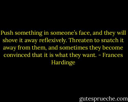 Push something in someone’s face, and they will shove it away reflexively. Threaten to snatch it away from them, and sometimes they become convinced that it is what they want. - Frances Hardinge