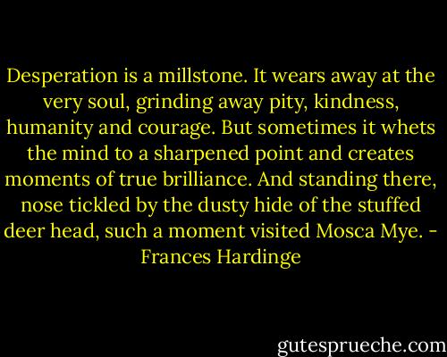 Desperation is a millstone. It wears away at the very soul, grinding away pity, kindness, humanity and courage. But sometimes it whets the mind to a sharpened point and creates moments of true brilliance. And standing there, nose tickled by the dusty hide of the stuffed deer head, such a moment visited Mosca Mye. - Frances Hardinge