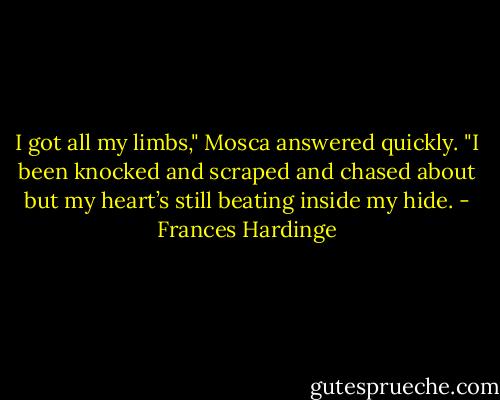 I got all my limbs," Mosca answered quickly. "I been knocked and scraped and chased about but my heart’s still beating inside my hide. - Frances Hardinge