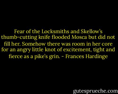 Fear of the Locksmiths and Skellow’s thumb-cutting knife flooded Mosca but did not fill her. Somehow there was room in her core for an angry little knot of excitement, tight and fierce as a pike’s grin. - Frances Hardinge