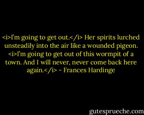 <i>I’m going to get out.</i> Her spirits lurched unsteadily into the air like a wounded pigeon. <i>I’m going to get out of this wormpit of a town. And I will never, never come back here again.</i> - Frances Hardinge