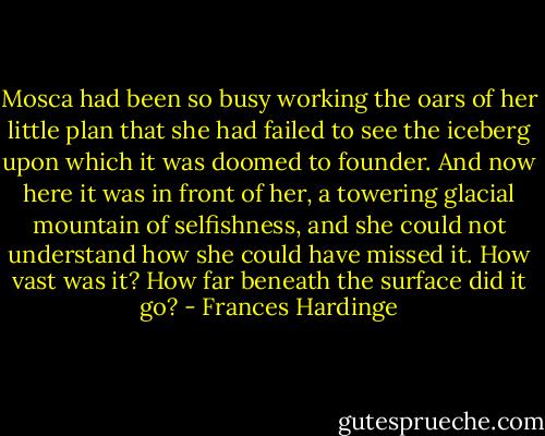 Mosca had been so busy working the oars of her little plan that she had failed to see the iceberg upon which it was doomed to founder. And now here it was in front of her, a towering glacial mountain of selfishness, and she could not understand how she could have missed it. How vast was it? How far beneath the surface did it go? - Frances Hardinge