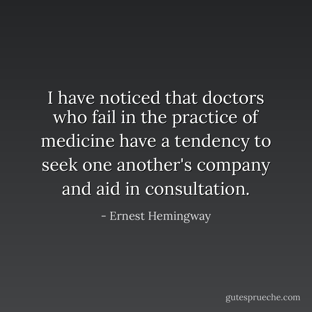 I have noticed that doctors who fail in the practice of medicine have a tendency to seek one another's company and aid in consultation. - Ernest Hemingway