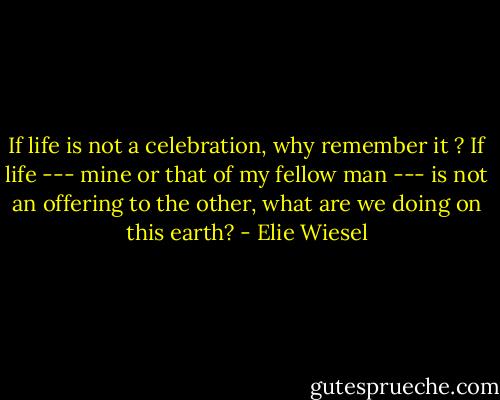 If life is not a celebration, why remember it ? If life --- mine or that of my fellow man --- is not an offering to the other, what are we doing on this earth? - Elie Wiesel