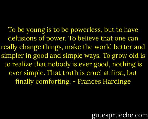 To be young is to be powerless, but to have delusions of power. To believe that one can really change things, make the world better and simpler in good and simple ways. To grow old is to realize that nobody is ever good, nothing is ever simple. That truth is cruel at first, but finally comforting. - Frances Hardinge