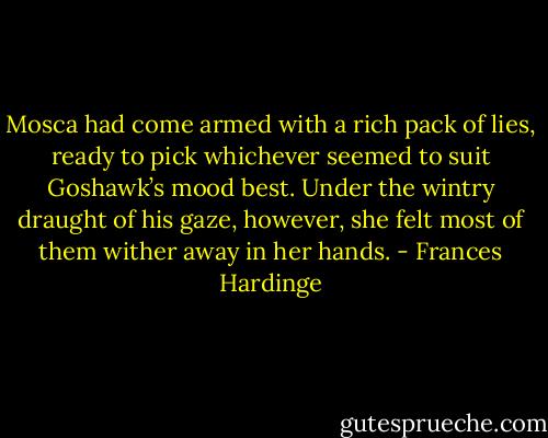 Mosca had come armed with a rich pack of lies, ready to pick whichever seemed to suit Goshawk’s mood best. Under the wintry draught of his gaze, however, she felt most of them wither away in her hands. - Frances Hardinge