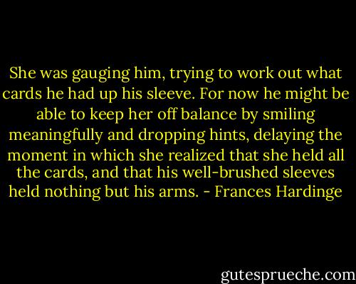 She was gauging him, trying to work out what cards he had up his sleeve. For now he might be able to keep her off balance by smiling meaningfully and dropping hints, delaying the moment in which she realized that she held all the cards, and that his well-brushed sleeves held nothing but his arms. - Frances Hardinge