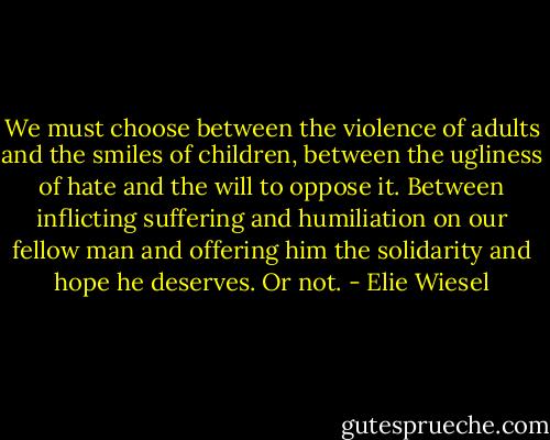 We must choose between the violence of adults and the smiles of children, between the ugliness of hate and the will to oppose it. Between inflicting suffering and humiliation on our fellow man and offering him the solidarity and hope he deserves. Or not. - Elie Wiesel