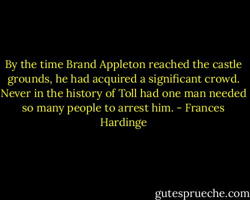 By the time Brand Appleton reached the castle grounds, he had acquired a significant crowd. Never in the history of Toll had one man needed so many people to arrest him. - Frances Hardinge