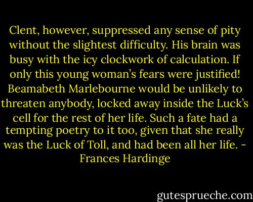 Clent, however, suppressed any sense of pity without the slightest difficulty. His brain was busy with the icy clockwork of calculation. If only this young woman’s fears were justified! Beamabeth Marlebourne would be unlikely to threaten anybody, locked away inside the Luck’s cell for the rest of her life. Such a fate had a tempting poetry to it too, given that she really was the Luck of Toll, and had been all her life. - Frances Hardinge