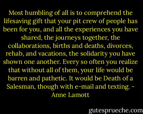 Most humbling of all is to comprehend the lifesaving gift that your pit crew of people has been for you, and all the experiences you have shared, the journeys together, the collaborations, births and deaths, divorces, rehab, and vacations, the solidarity you have shown one another. Every so often you realize that without all of them, your life would be barren and pathetic. It would be Death of a Salesman, though with e-mail and texting. - Anne Lamott