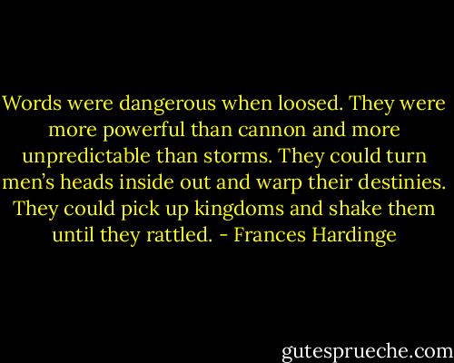 Words were dangerous when loosed. They were more powerful than cannon and more unpredictable than storms. They could turn men’s heads inside out and warp their destinies. They could pick up kingdoms and shake them until they rattled. - Frances Hardinge
