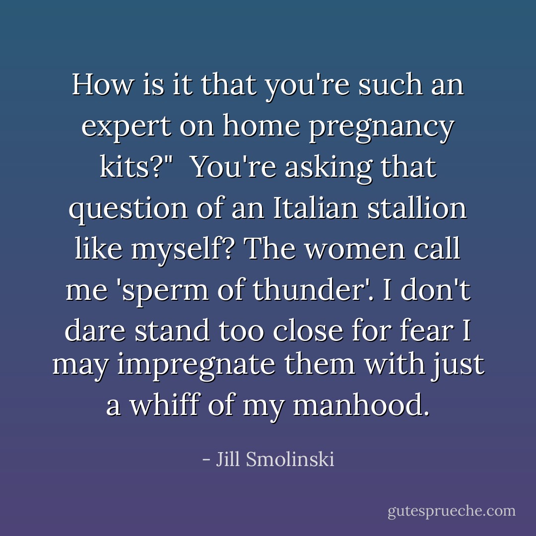 How is it that you're such an expert on home pregnancy kits?" <br />You're asking that question of an Italian stallion like myself? The women call me 'sperm of thunder'. I don't dare stand too close for fear I may impregnate them with just a whiff of my manhood. - Jill Smolinski