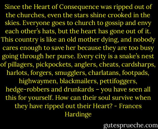Since the Heart of Consequence was ripped out of the churches, even the stars shine crooked in the skies. Everyone goes to church to gossip and envy each other’s hats, but the heart has gone out of it. This country is like an old mother dying, and nobody cares enough to save her because they are too busy going through her purse. Every city is a snake’s nest of pillagers, pickpockets, anglers, cheats, cardsharps, harlots, forgers, smugglers, charlatans, footpads, highwaymen, blackmailers, pettifoggers, hedge-robbers and drunkards – you have seen all this for yourself. How can their soul survive when they have ripped out their Heart? - Frances Hardinge