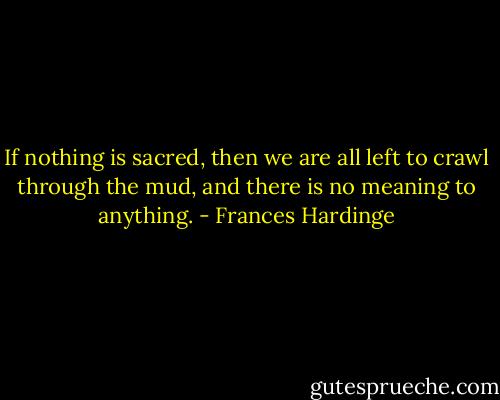 If nothing is sacred, then we are all left to crawl through the mud, and there is no meaning to anything. - Frances Hardinge