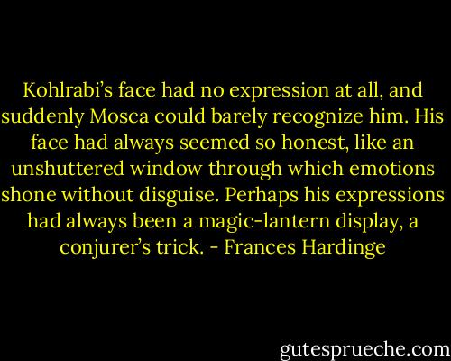 Kohlrabi’s face had no expression at all, and suddenly Mosca could barely recognize him. His face had always seemed so honest, like an unshuttered window through which emotions shone without disguise. Perhaps his expressions had always been a magic-lantern display, a conjurer’s trick. - Frances Hardinge