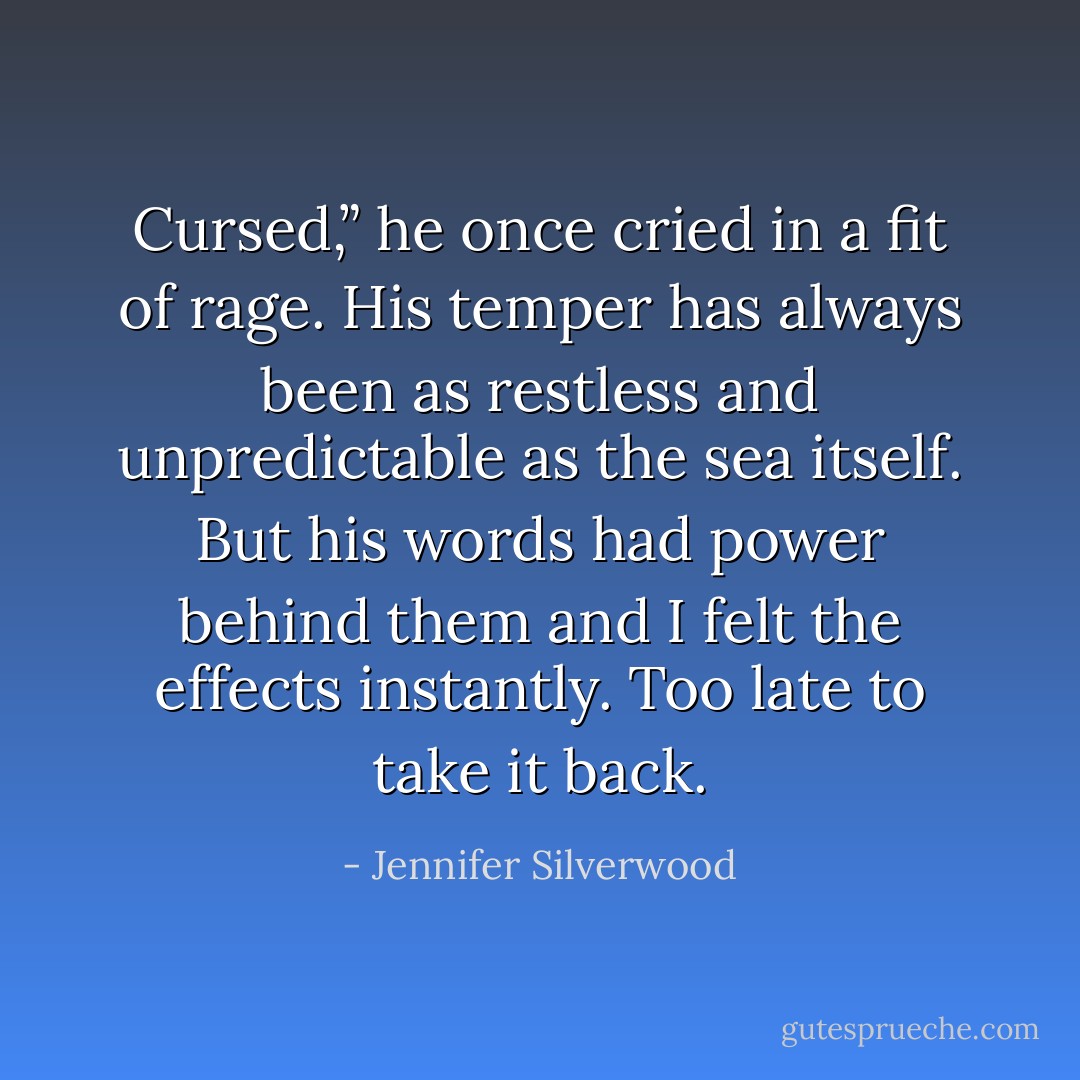 Cursed,” he once cried in a fit of rage. His temper has always been as restless and unpredictable as the sea itself. But his words had power behind them and I felt the effects instantly. Too late to take it back. - Jennifer Silverwood