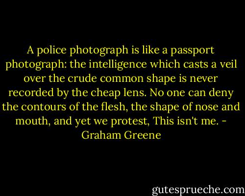 A police photograph is like a passport photograph: the intelligence which casts a veil over the crude common shape is never recorded by the cheap lens. No one can deny the contours of the flesh, the shape of nose and mouth, and yet we protest, This isn't me. - Graham Greene
