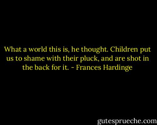 What a world this is, he thought. Children put us to shame with their pluck, and are shot in the back for it. - Frances Hardinge