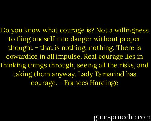Do you know what courage is? Not a willingness to fling oneself into danger without proper thought – that is nothing, nothing. There is cowardice in all impulse. Real courage lies in thinking things through, seeing all the risks, and taking them anyway. Lady Tamarind has courage. - Frances Hardinge
