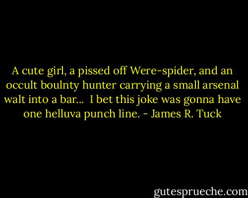 A cute girl, a pissed off Were-spider, and an occult boulnty hunter carrying a small arsenal walt into a bar...<br /><br />I bet this joke was gonna have one helluva punch line. - James R. Tuck