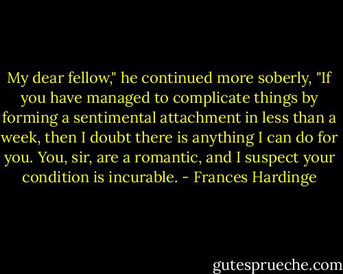 My dear fellow," he continued more soberly, "If you have managed to complicate things by forming a sentimental attachment in less than a week, then I doubt there is anything I can do for you. You, sir, are a romantic, and I suspect your condition is incurable. - Frances Hardinge