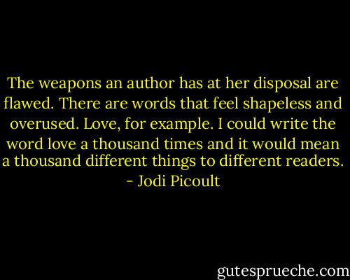 The weapons an author has at her disposal are flawed. There are words that feel shapeless and overused. Love, for example. I could write the word love a thousand times and it would mean a thousand different things to different readers. - Jodi Picoult