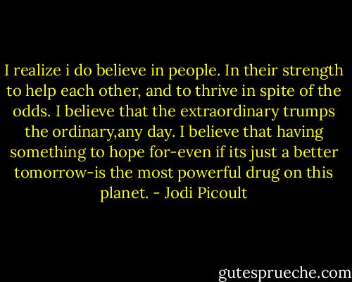 I realize i do believe in people. In their strength to help each other, and to thrive in spite of the odds. I believe that the extraordinary trumps the ordinary,any day. I believe that having something to hope for-even if its just a better tomorrow-is the most powerful drug on this planet. - Jodi Picoult
