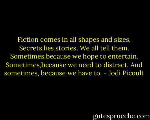 Fiction comes in all shapes and sizes. Secrets,lies,stories. We all tell them. Sometimes,because we hope to entertain. Sometimes,because we need to distract. And sometimes, because we have to. - Jodi Picoult