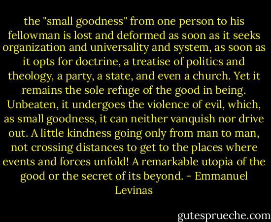 the "small goodness" from one person to his fellowman is lost and deformed as soon as it seeks organization and universality and system, as soon as it opts for doctrine, a treatise of politics and theology, a party, a state, and even a church. Yet it remains the sole refuge of the good in being. Unbeaten, it undergoes the violence of evil, which, as small goodness, it can neither vanquish nor drive out. A little kindness going only from man to man, not crossing distances to get to the places where events and forces unfold! A remarkable utopia of the good or the secret of its beyond. - Emmanuel Levinas