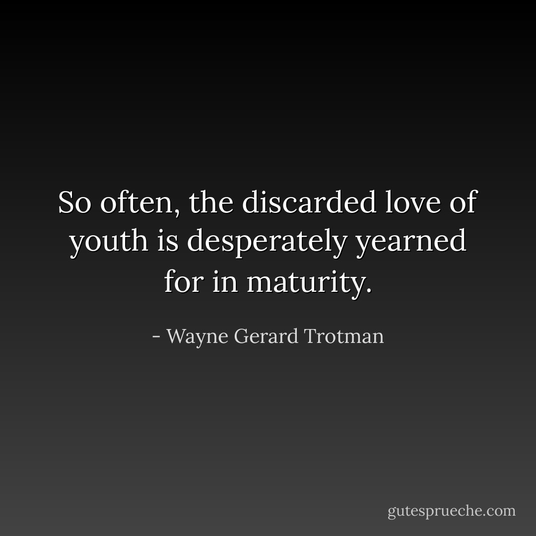 So often, the discarded love of youth is desperately yearned for in maturity. - Wayne Gerard Trotman
