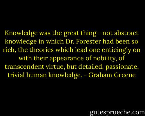 Knowledge was the great thing--not abstract knowledge in which Dr. Forester had been so rich, the theories which lead one enticingly on with their appearance of nobility, of transcendent virtue, but detailed, passionate, trivial human knowledge. - Graham Greene