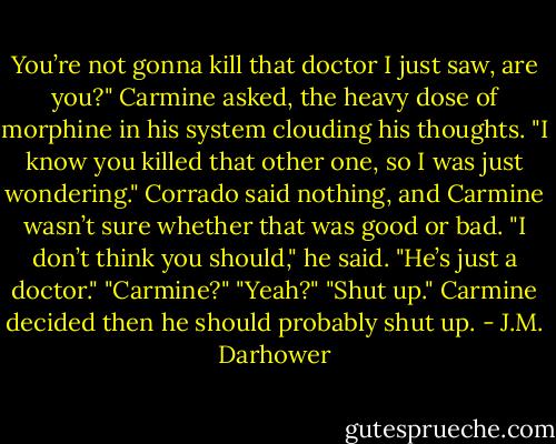 You’re not gonna kill that doctor I just saw, are you?" Carmine asked, the heavy dose of morphine in his system clouding his thoughts. "I know you killed that other one, so I was just wondering."<br />Corrado said nothing, and Carmine wasn’t sure whether that was good or bad.<br />"I don’t think you should," he said. "He’s just a doctor."<br />"Carmine?"<br />"Yeah?"<br />"Shut up."<br />Carmine decided then he should probably shut up. - J.M. Darhower