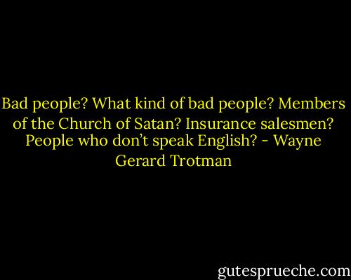 Bad people? What kind of bad people? Members of the Church of Satan? Insurance salesmen? People who don’t speak English? - Wayne Gerard Trotman