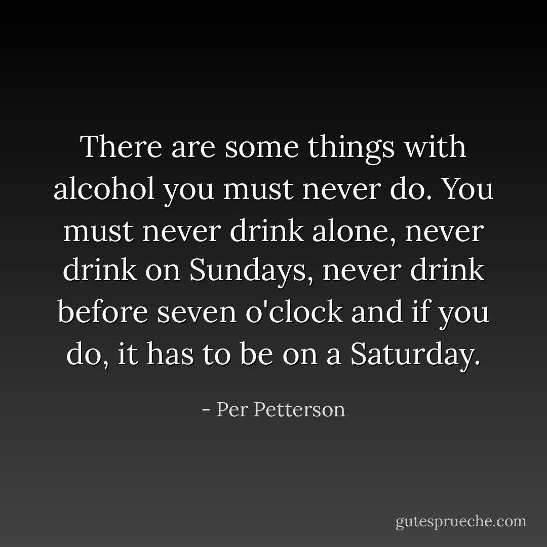 There are some things with alcohol you must never do. You must never drink alone, never drink on Sundays, never drink before seven o'clock and if you do, it has to be on a Saturday. - Per Petterson