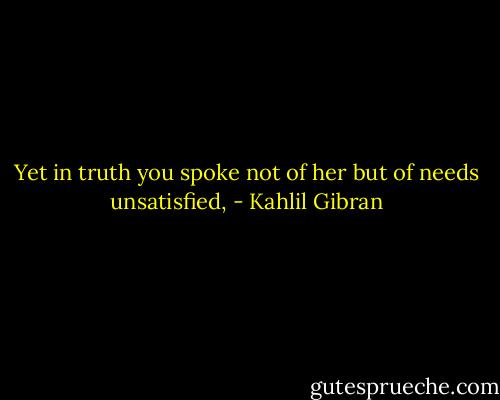 Yet in truth you spoke not of her but of needs unsatisfied, - Kahlil Gibran
