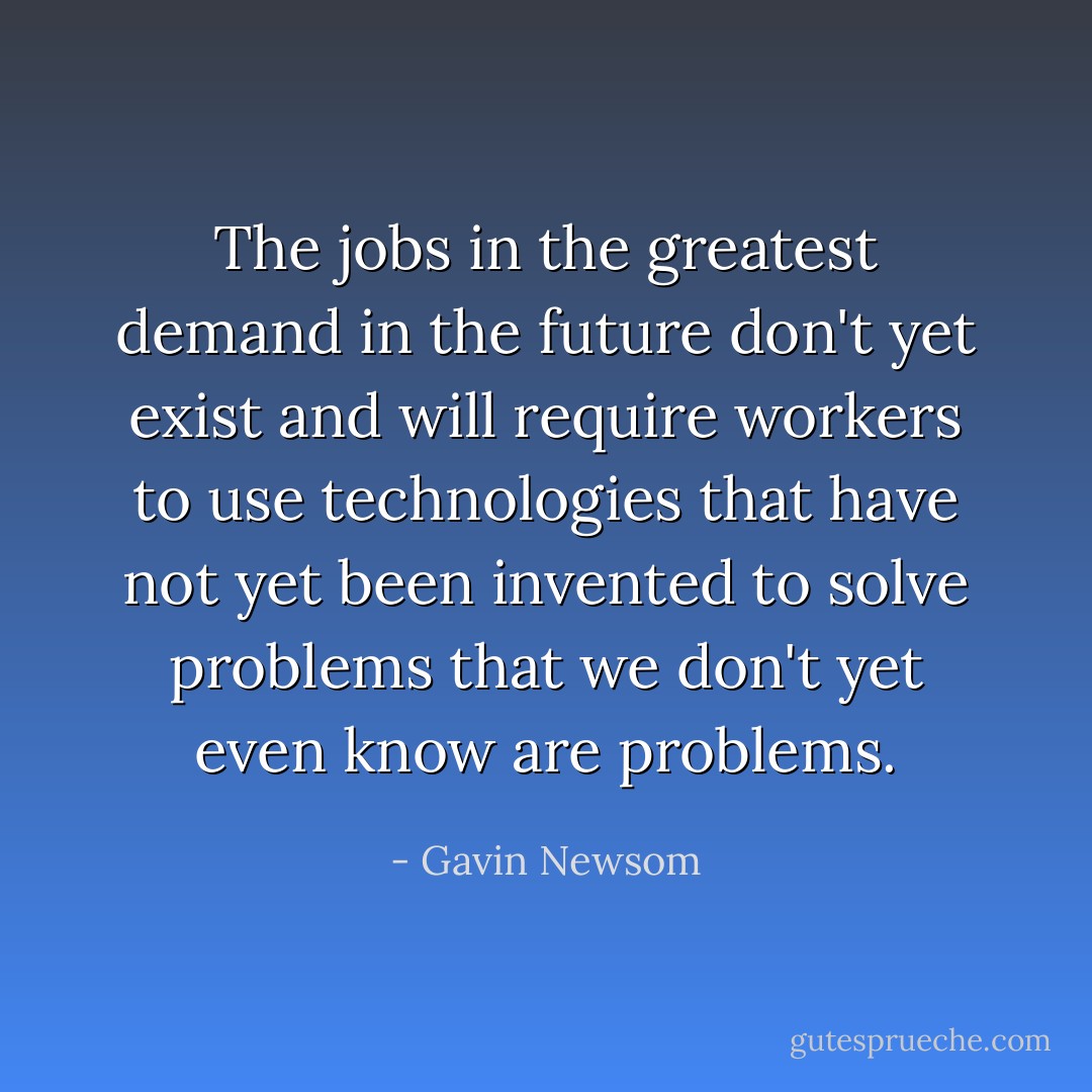 The jobs in the greatest demand in the future don't yet exist and will require workers to use technologies that have not yet been invented to solve problems that we don't yet even know are problems. - Gavin Newsom