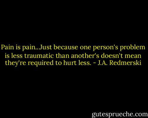 Pain is pain...Just because one person's problem is less traumatic than another's doesn't mean they're required to hurt less. - J.A. Redmerski