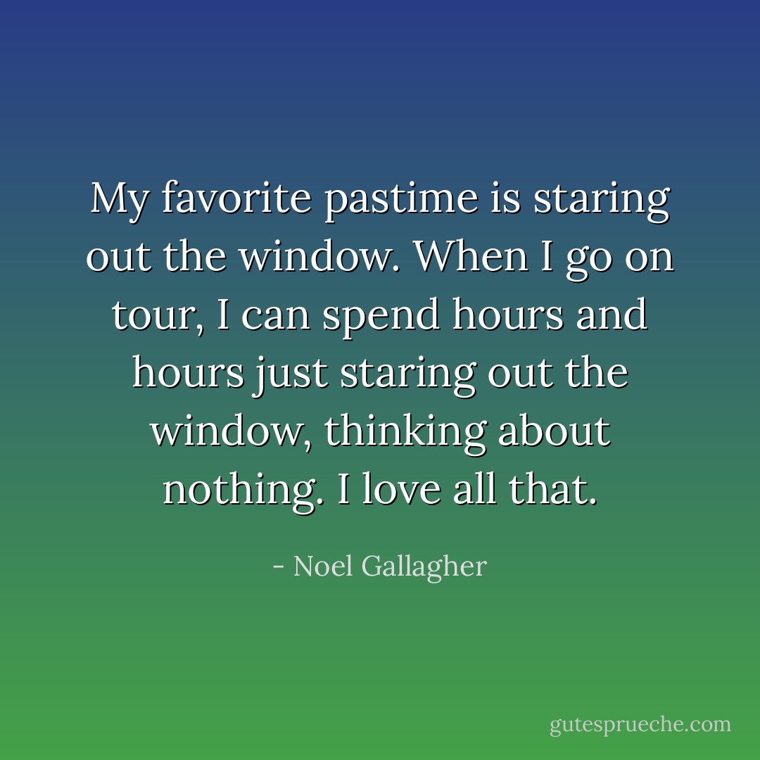 My favorite pastime is staring out the window. When I go on tour, I can spend hours and hours just staring out the window, thinking about nothing. I love all that. - Noel Gallagher