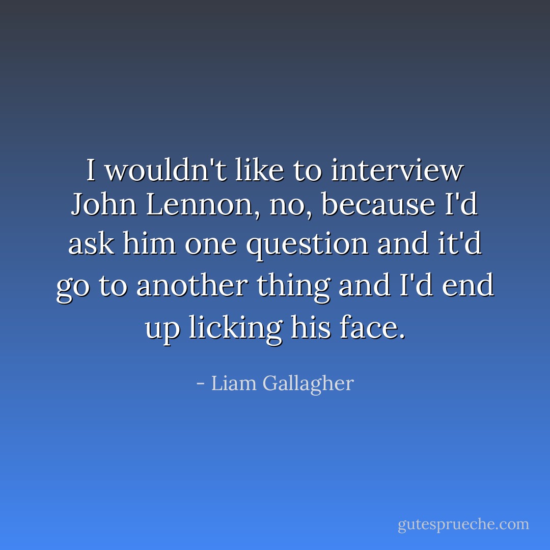 I wouldn't like to interview John Lennon, no, because I'd ask him one question and it'd go to another thing and I'd end up licking his face. - Liam Gallagher