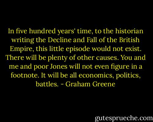 In five hundred years' time, to the historian writing the Decline and Fall of the British Empire, this little episode would not exist. There will be plenty of other causes. You and me and poor Jones will not even figure in a footnote. It will be all economics, politics, battles. - Graham Greene